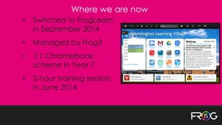 • Switched to FrogLearn
in September 2014
• Managed by Frog3
• 1:1 Chromebook
scheme in Year 7
• 2-hour training session
in June 2014
Where we are now
 