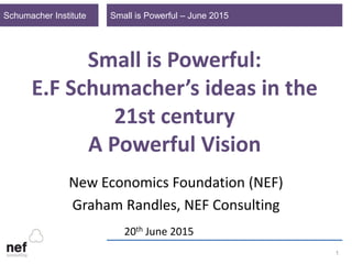 Small is Powerful – June 2015Schumacher Institute
1
Small is Powerful:
E.F Schumacher’s ideas in the
21st century
A Powerful Vision
New Economics Foundation (NEF)
Graham Randles, NEF Consulting
20th June 2015
 