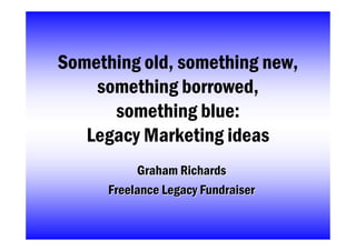 Something old, something new,
    something borrowed,
      something blue:
   Legacy Marketing ideas
           Graham Richards
      Freelance Legacy Fundraiser
 