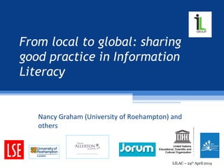 From local to global: sharing
good practice in Information
Literacy
Nancy Graham, Ella Mitchell, Jane Secker, Darren
Flynn and Siobhan Burke
LILAC – 24th
April 2014
 