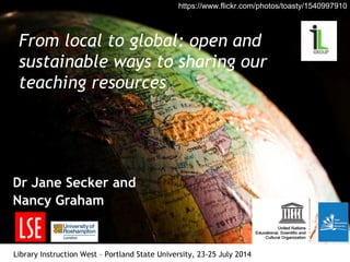 From local to global: open and
sustainable ways to sharing our
teaching resources
Dr Jane Secker and
Nancy Graham
Library Instruction West – Portland State University, 23-25 July 2014
https://www.flickr.com/photos/toasty/1540997910
 