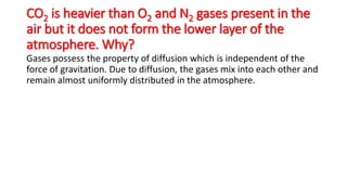 CO2 is heavier than O2 and N2 gases present in the
air but it does not form the lower layer of the
atmosphere. Why?
Gases possess the property of diffusion which is independent of the
force of gravitation. Due to diffusion, the gases mix into each other and
remain almost uniformly distributed in the atmosphere.
 