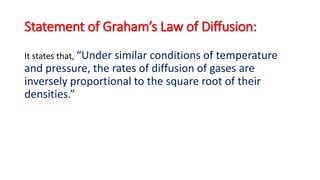Statement of Graham’s Law of Diffusion:
It states that, “Under similar conditions of temperature
and pressure, the rates of diffusion of gases are
inversely proportional to the square root of their
densities.”
 