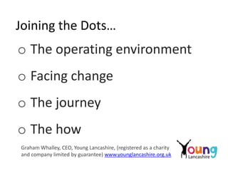 Joining the Dots…
o The operating environment
o Facing change
o The journey
o The how
Graham Whalley, CEO, Young Lancashire, (registered as a charity
and company limited by guarantee) www.younglancashire.org.uk
 