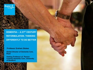 DEMENTIA – A 21ST CENTURY
REFORMULATION. THINKING
DIFFERENTLY TO DO BETTER
Professor Graham Stokes
Global Director of Dementia Care,
Bupa
Visiting Professor of Person-
Centred Dementia Care, University
of Bradford
 