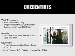 CREDENTIALS
Work Experience:
• Sales professional, Macy’s
• Image consultant / Stylist, Independent
• Business owner, Luxe Skin Studio
Education:
• Project Management Certificate, Google
(Exp. 2022)
• Music Business, B.S., Full Sail University (Exp. 2024)
Awards:
• Top Sales of the Week, Macy’s, over 30
times until 2020
Picture Relevant
to Your Industry
Goes Here
 