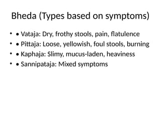 Bheda (Types based on symptoms)
• • Vataja: Dry, frothy stools, pain, flatulence
• • Pittaja: Loose, yellowish, foul stools, burning
• • Kaphaja: Slimy, mucus-laden, heaviness
• • Sannipataja: Mixed symptoms
 