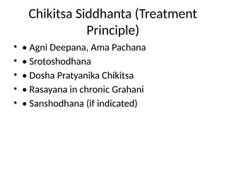 Chikitsa Siddhanta (Treatment
Principle)
• • Agni Deepana, Ama Pachana
• • Srotoshodhana
• • Dosha Pratyanika Chikitsa
• • Rasayana in chronic Grahani
• • Sanshodhana (if indicated)
 