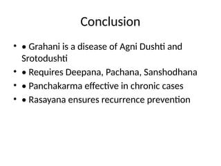 Conclusion
• • Grahani is a disease of Agni Dushti and
Srotodushti
• • Requires Deepana, Pachana, Sanshodhana
• • Panchakarma effective in chronic cases
• • Rasayana ensures recurrence prevention
 