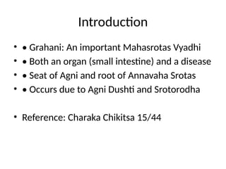 Introduction
• • Grahani: An important Mahasrotas Vyadhi
• • Both an organ (small intestine) and a disease
• • Seat of Agni and root of Annavaha Srotas
• • Occurs due to Agni Dushti and Srotorodha
• Reference: Charaka Chikitsa 15/44
 