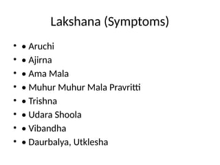 Lakshana (Symptoms)
• • Aruchi
• • Ajirna
• • Ama Mala
• • Muhur Muhur Mala Pravritti
• • Trishna
• • Udara Shoola
• • Vibandha
• • Daurbalya, Utklesha
 