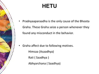 HETU
• Pradnyaaparaadha is the only cause of the Bhoota
Graha. These Graha seize a person whenever they
found any misconduct in the behavior.
• Graha affect due to following motives.
Himsaa (Asaadhya)
Rati ( Saadhya )
Abhyarchana ( Saadhya)
 