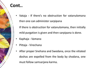 Cont..
• Vataja - If there’s no obstruction for vatanulomana
then one can administer sarpipana
If there is obstruction for vatanulomana, then initially
mild purgation is given and then sarpipana is done.
• Kaphaja - Vamana
• Pittaja - Virechana
• After proper Snehana and Swedana, once the vitiated
doshas are expelled from the body by shodana, one
must follow samsarjana karma.
 