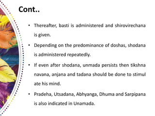 Cont..
• Thereafter, basti is administered and shirovirechana
is given.
• Depending on the predominance of doshas, shodana
is administered repeatedly.
• If even after shodana, unmada persists then tikshna
navana, anjana and tadana should be done to stimul
ate his mind.
• Pradeha, Utsadana, Abhyanga, Dhuma and Sarpipana
is also indicated in Unamada.
 