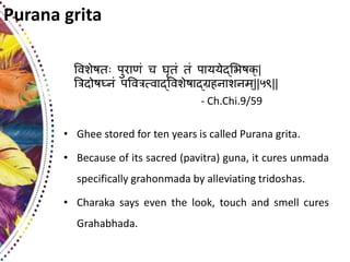 Purana grita
ववशेषत पुराणं च घृतं तं पा््ेद््यषक्|
त्ररिोषघ्नं पववरर्तवाद्ववशेषाद्रहनाशनम्||५९||
- Ch.Chi.9/59
• Ghee stored for ten years is called Purana grita.
• Because of its sacred (pavitra) guna, it cures unmada
specifically grahonmada by alleviating tridoshas.
• Charaka says even the look, touch and smell cures
Grahabhada.
 