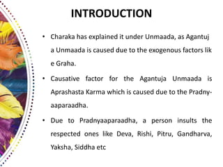 INTRODUCTION
• Charaka has explained it under Unmaada, as Agantuj
a Unmaada is caused due to the exogenous factors lik
e Graha.
• Causative factor for the Agantuja Unmaada is
Aprashasta Karma which is caused due to the Pradny-
aaparaadha.
• Due to Pradnyaaparaadha, a person insults the
respected ones like Deva, Rishi, Pitru, Gandharva,
Yaksha, Siddha etc
 