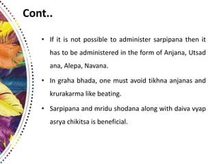 Cont..
• If it is not possible to administer sarpipana then it
has to be administered in the form of Anjana, Utsad
ana, Alepa, Navana.
• In graha bhada, one must avoid tikhna anjanas and
krurakarma like beating.
• Sarpipana and mridu shodana along with daiva vyap
asrya chikitsa is beneficial.
 
