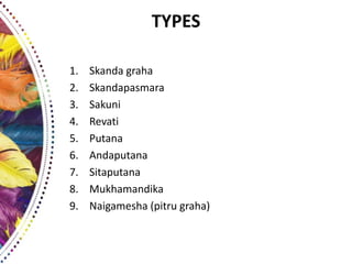 TYPES
1. Skanda graha
2. Skandapasmara
3. Sakuni
4. Revati
5. Putana
6. Andaputana
7. Sitaputana
8. Mukhamandika
9. Naigamesha (pitru graha)
 