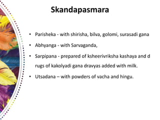 Skandapasmara
• Parisheka - with shirisha, bilva, golomi, surasadi gana
• Abhyanga - with Sarvaganda,
• Sarpipana - prepared of ksheerivriksha kashaya and d
rugs of kakolyadi gana dravyas added with milk.
• Utsadana – with powders of vacha and hingu.
 