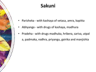 Sakuni
• Parisheka - with kashaya of vetasa, amra, kapitta
• Abhyanga - with drugs of kashaya, madhura
• Pradeha - with drugs madhuka, hribera, sariva, utpal
a, padmaka, rodhra, priyangu, gairika and manjishta
 