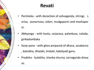 Revati
• Parisheka - with decoction of ashvaganda, shringi, s
ariva, punarnava, vidari, mudgaparni and mashapar
ni.
• Abhyanga - with kusta, sarjarasa, palankasa, nalada,
girikadambaka
• Sarpi pana - with ghee prepared of dhava, asvakarna
, kakubha, dhataki, tinduki, kakolyadi gana.
• Pradeha - kulattha, shanka churna, sarvaganda dravy
as.
 