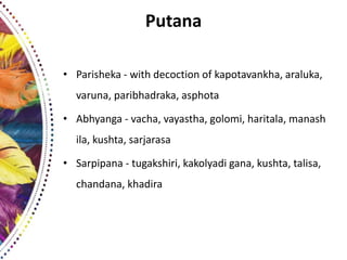 Putana
• Parisheka - with decoction of kapotavankha, araluka,
varuna, paribhadraka, asphota
• Abhyanga - vacha, vayastha, golomi, haritala, manash
ila, kushta, sarjarasa
• Sarpipana - tugakshiri, kakolyadi gana, kushta, talisa,
chandana, khadira
 