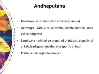 Andhaputana
• Parisheka - with decoction of tiktaka(nimba)
• Abhyanga - with sura, sauviraka, kushta, haritala, man
ashila, sarjarasa
• Sarpi pana - with ghee prepared of pippali, pippalimul
a, kakolyadi gana, madhu, shalaparni, brihati
• Pradeha - sarvaganda dravyas
 
