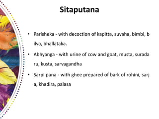 Sitaputana
• Parisheka - with decoction of kapitta, suvaha, bimbi, b
ilva, bhallataka.
• Abhyanga - with urine of cow and goat, musta, surada
ru, kusta, sarvagandha
• Sarpi pana - with ghee prepared of bark of rohini, sarj
a, khadira, palasa
 