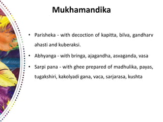 Mukhamandika
• Parisheka - with decoction of kapitta, bilva, gandharv
ahasti and kuberaksi.
• Abhyanga - with bringa, ajagandha, asvaganda, vasa
• Sarpi pana - with ghee prepared of madhulika, payas,
tugakshiri, kakolyadi gana, vaca, sarjarasa, kushta
 
