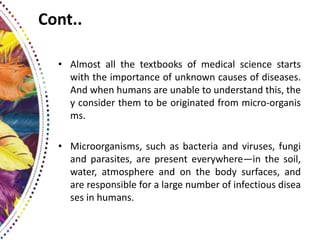 Cont..
• Almost all the textbooks of medical science starts
with the importance of unknown causes of diseases.
And when humans are unable to understand this, the
y consider them to be originated from micro-organis
ms.
• Microorganisms, such as bacteria and viruses, fungi
and parasites, are present everywhere—in the soil,
water, atmosphere and on the body surfaces, and
are responsible for a large number of infectious disea
ses in humans.
 