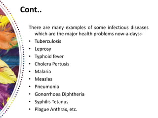 Cont..
There are many examples of some infectious diseases
which are the major health problems now-a-days:-
• Tuberculosis
• Leprosy
• Typhoid fever
• Cholera Pertusis
• Malaria
• Measles
• Pneumonia
• Gonorrhoea Diphtheria
• Syphilis Tetanus
• Plague Anthrax, etc.
 