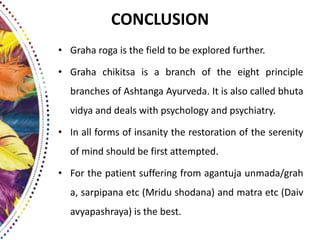 CONCLUSION
• Graha roga is the field to be explored further.
• Graha chikitsa is a branch of the eight principle
branches of Ashtanga Ayurveda. It is also called bhuta
vidya and deals with psychology and psychiatry.
• In all forms of insanity the restoration of the serenity
of mind should be first attempted.
• For the patient suffering from agantuja unmada/grah
a, sarpipana etc (Mridu shodana) and matra etc (Daiv
avyapashraya) is the best.
 
