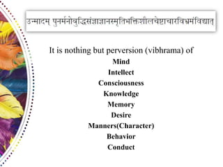 It is nothing but perversion (vibhrama) of
Mind
Intellect
Consciousness
Knowledge
Memory
Desire
Manners(Character)
Behavior
Conduct
 