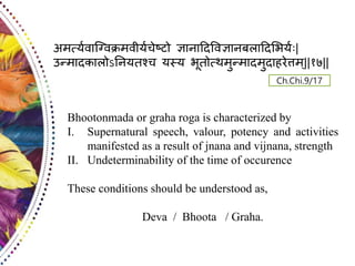 Bhootonmada or graha roga is characterized by
I. Supernatural speech, valour, potency and activities
manifested as a result of jnana and vijnana, strength
II. Undeterminability of the time of occurence
These conditions should be understood as,
Deva / Bhoota / Graha.
Ch.Chi.9/17
अमर्त्यवाग्ववक्रमवी्यचेष्टो ज्ञानादिववज्ञानदिादि्य्य |
उन्मािकािोऽनन्तश्च ्स्् यूतोर्तथमुन्मािमुिाहरेत्तम्||१७||
 