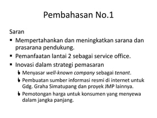 Pembahasan No.1
Saran
 Mempertahankan dan meningkatkan sarana dan
prasarana pendukung.
 Pemanfaatan lantai 2 sebagai service office.
 Inovasi dalam strategi pemasaran
 Menyasar well-known company sebagai tenant.
 Pembuatan sumber informasi resmi di internet untuk
Gdg. Graha Simatupang dan proyek JMP lainnya.
 Pemotongan harga untuk konsumen yang menyewa
dalam jangka panjang.
 