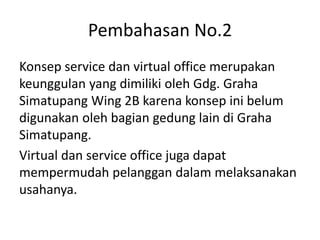 Pembahasan No.2
Konsep service dan virtual office merupakan
keunggulan yang dimiliki oleh Gdg. Graha
Simatupang Wing 2B karena konsep ini belum
digunakan oleh bagian gedung lain di Graha
Simatupang.
Virtual dan service office juga dapat
mempermudah pelanggan dalam melaksanakan
usahanya.
 