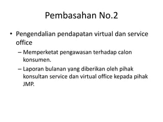 Pembasahan No.2
• Pengendalian pendapatan virtual dan service
office
– Memperketat pengawasan terhadap calon
konsumen.
– Laporan bulanan yang diberikan oleh pihak
konsultan service dan virtual office kepada pihak
JMP.
 