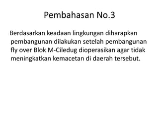 Pembahasan No.3
Berdasarkan keadaan lingkungan diharapkan
pembangunan dilakukan setelah pembangunan
fly over Blok M-Ciledug dioperasikan agar tidak
meningkatkan kemacetan di daerah tersebut.
 