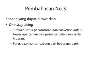 Pembahasan No.3
Konsep yang dapat ditawarkan
• One stop living
– 1 tower untuk perkantoran dan convetion hall, 1
tower apartemen dan pusat perbelanjaan serta
hiburan.
– Pengadaan kantor cabang dari beberapa bank.
 