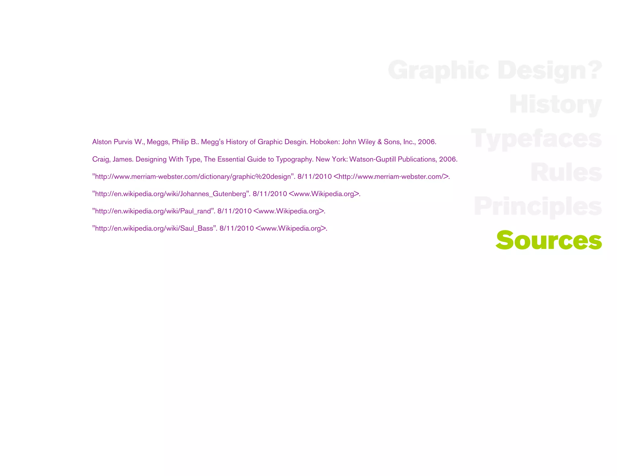Graphic Design?
                                                                                                      History
                                                                                                   Typefaces
Alston Purvis W., Meggs, Philip B.. Megg's History of Graphic Desgin. Hoboken: John Wiley & Sons, Inc., 2006.

Craig, James. Designing With Type, The Essential Guide to Typography. New York: Watson-Guptill Publications, 2006.

                                                                                                       Rules
"http://www.merriam-webster.com/dictionary/graphic%20design". 8/11/2010 <http://www.merriam-webster.com/>.

"http://en.wikipedia.org/wiki/Johannes_Gutenberg". 8/11/2010 <www.Wikipedia.org>.

"http://en.wikipedia.org/wiki/Paul_rand". 8/11/2010 <www.Wikipedia.org>.                           Principles
"http://en.wikipedia.org/wiki/Saul_Bass". 8/11/2010 <www.Wikipedia.org>.

                                                                                                     Sources
 