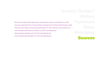 Graphic Design?
                                                                                                      History
                                                                                                   Typefaces
Alston Purvis W., Meggs, Philip B.. Megg's History of Graphic Desgin. Hoboken: John Wiley & Sons, Inc., 2006.

Craig, James. Designing With Type, The Essential Guide to Typography. New York: Watson-Guptill Publications, 2006.

                                                                                                       Rules
"http://www.merriam-webster.com/dictionary/graphic%20design". 8/11/2010 <http://www.merriam-webster.com/>.

"http://en.wikipedia.org/wiki/Johannes_Gutenberg". 8/11/2010 <www.Wikipedia.org>.

"http://en.wikipedia.org/wiki/Paul_rand". 8/11/2010 <www.Wikipedia.org>.                           Principles
"http://en.wikipedia.org/wiki/Saul_Bass". 8/11/2010 <www.Wikipedia.org>.

                                                                                                     Sources
 