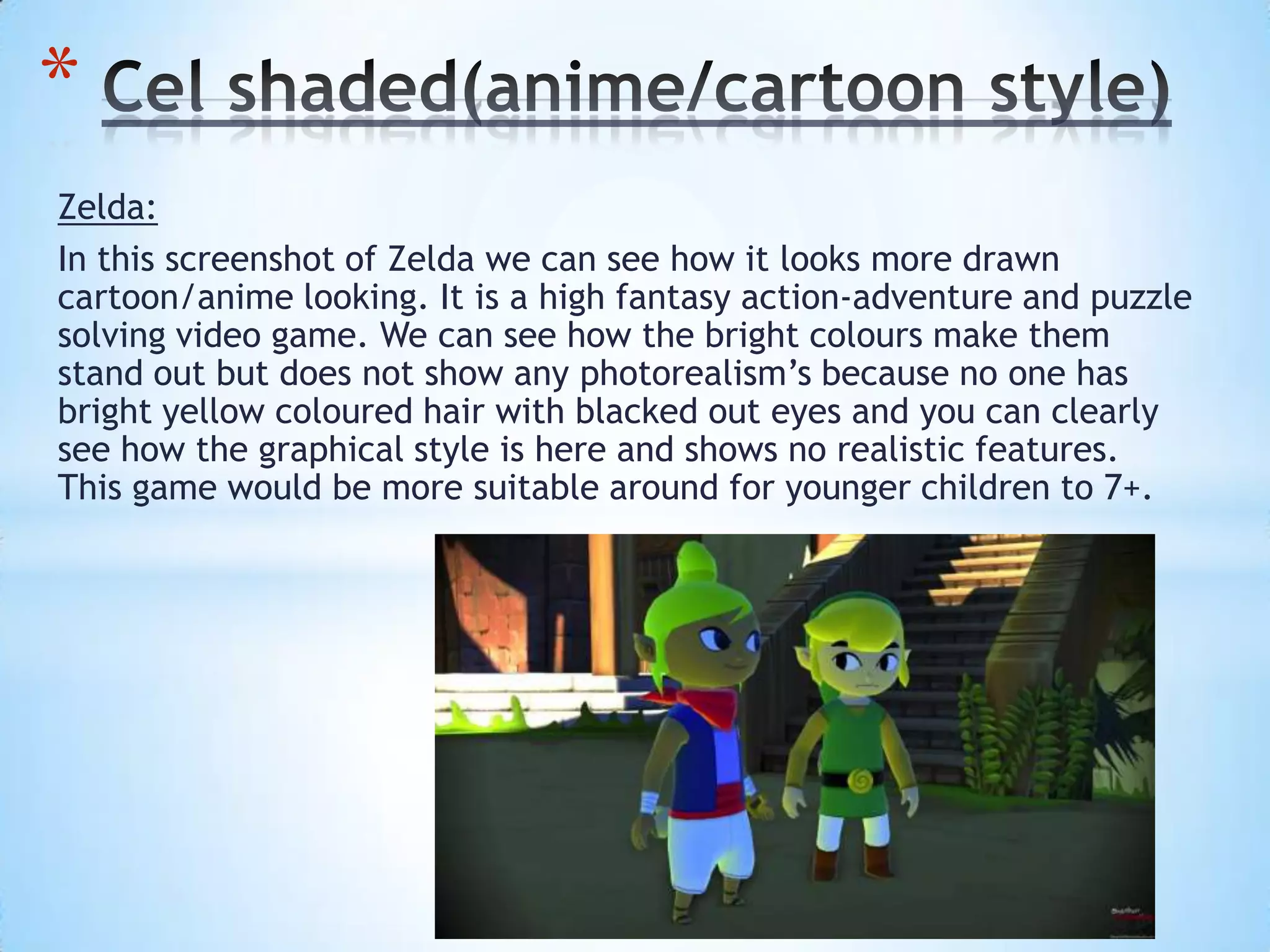 Zelda:
In this screenshot of Zelda we can see how it looks more drawn
cartoon/anime looking. It is a high fantasy action-adventure and puzzle
solving video game. We can see how the bright colours make them
stand out but does not show any photorealism’s because no one has
bright yellow coloured hair with blacked out eyes and you can clearly
see how the graphical style is here and shows no realistic features.
This game would be more suitable around for younger children to 7+.
*
 