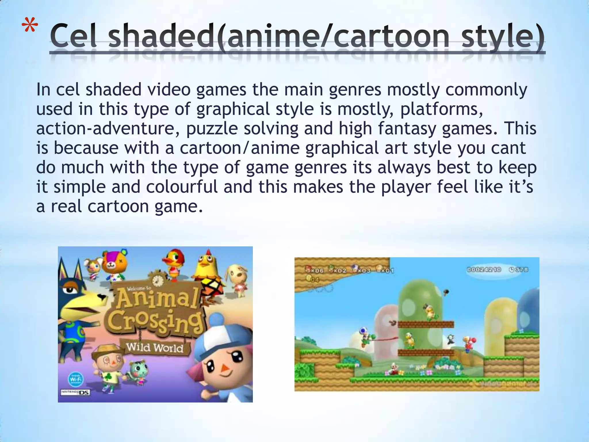 In cel shaded video games the main genres mostly commonly
used in this type of graphical style is mostly, platforms,
action-adventure, puzzle solving and high fantasy games. This
is because with a cartoon/anime graphical art style you cant
do much with the type of game genres its always best to keep
it simple and colourful and this makes the player feel like it’s
a real cartoon game.
*
 