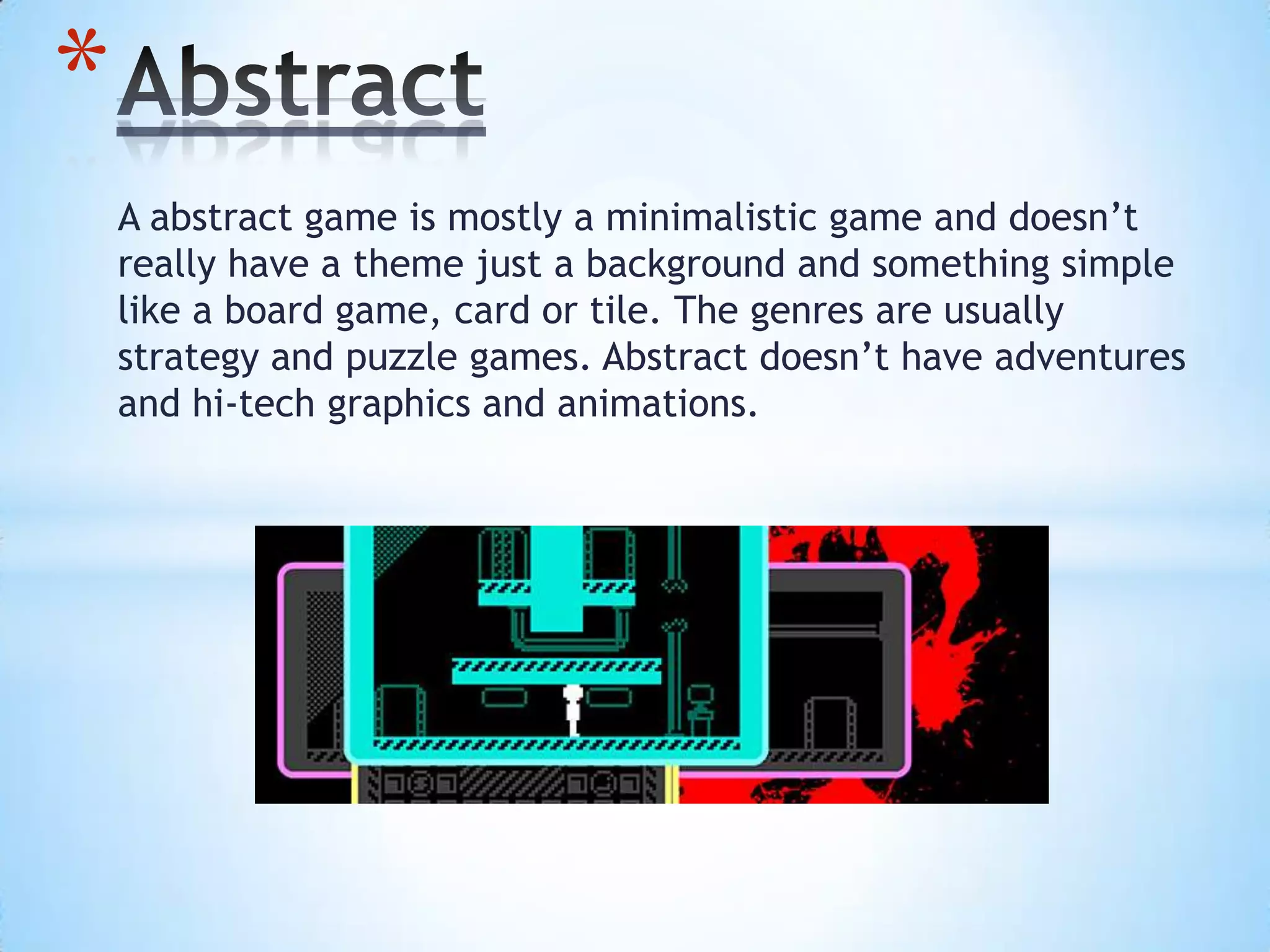 A abstract game is mostly a minimalistic game and doesn’t
really have a theme just a background and something simple
like a board game, card or tile. The genres are usually
strategy and puzzle games. Abstract doesn’t have adventures
and hi-tech graphics and animations.
*
 