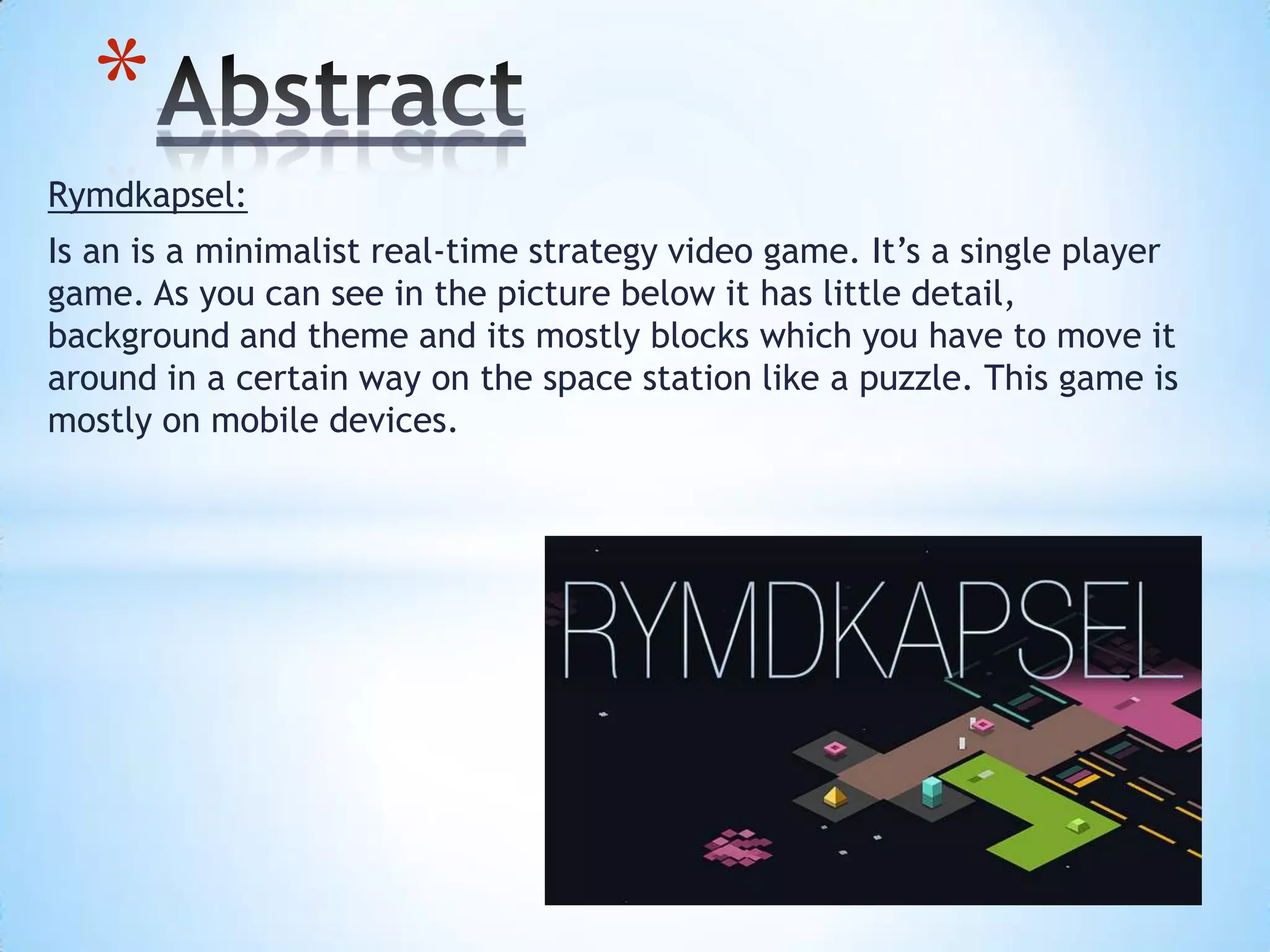 Rymdkapsel:
Is an is a minimalist real-time strategy video game. It’s a single player
game. As you can see in the picture below it has little detail,
background and theme and its mostly blocks which you have to move it
around in a certain way on the space station like a puzzle. This game is
mostly on mobile devices.
*
 
