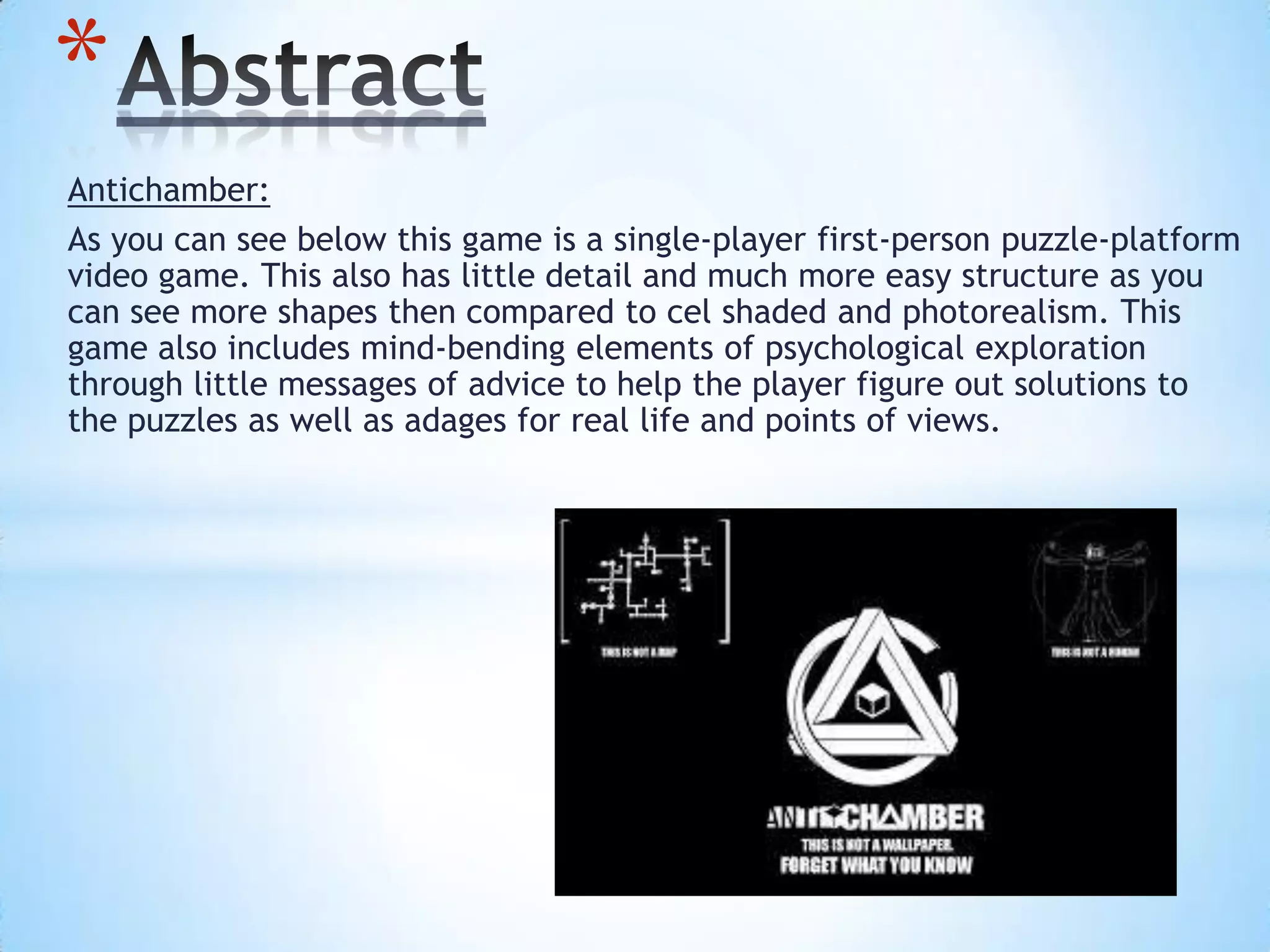Antichamber:
As you can see below this game is a single-player first-person puzzle-platform
video game. This also has little detail and much more easy structure as you
can see more shapes then compared to cel shaded and photorealism. This
game also includes mind-bending elements of psychological exploration
through little messages of advice to help the player figure out solutions to
the puzzles as well as adages for real life and points of views.
*
 
