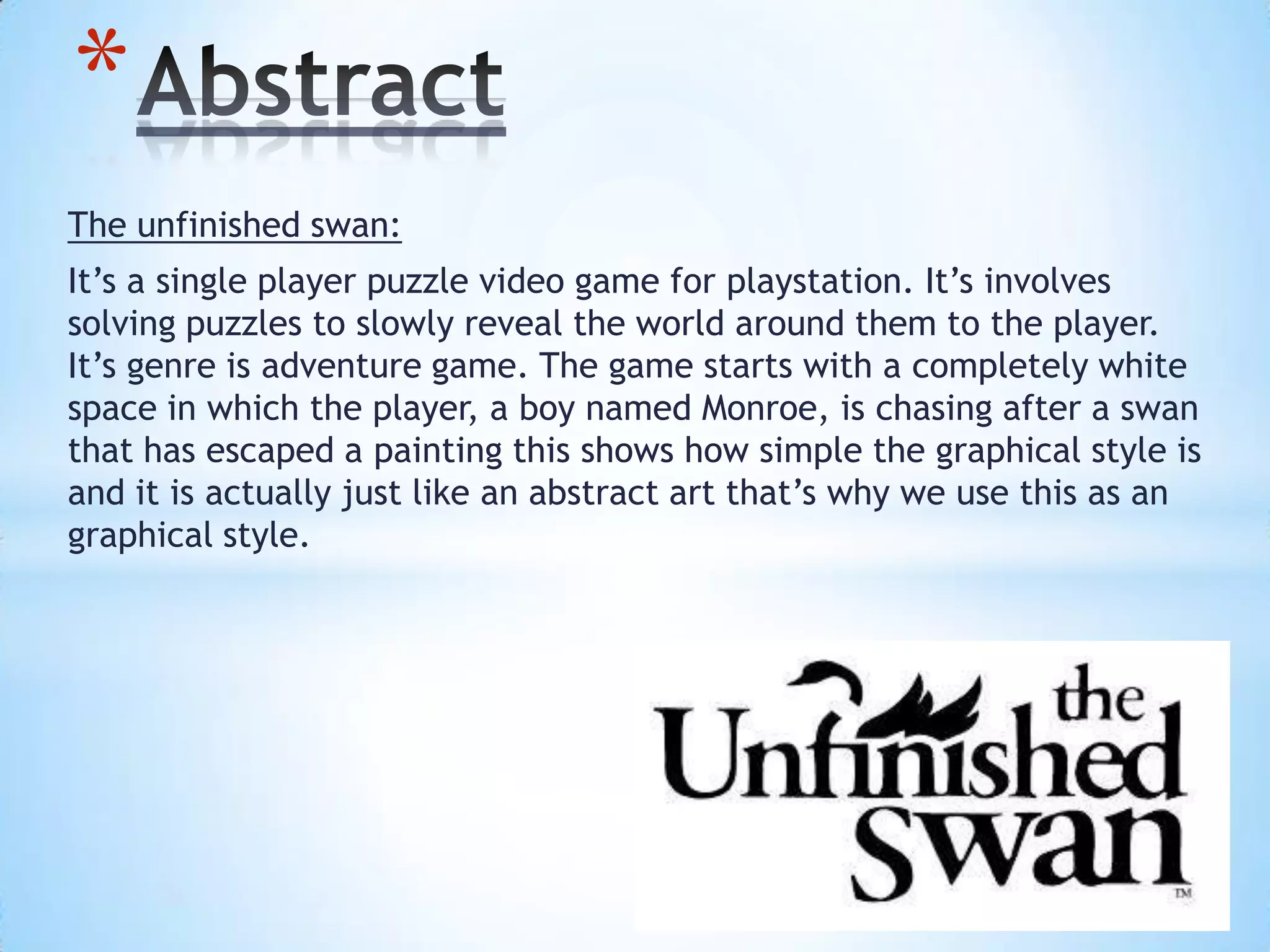 The unfinished swan:
It’s a single player puzzle video game for playstation. It’s involves
solving puzzles to slowly reveal the world around them to the player.
It’s genre is adventure game. The game starts with a completely white
space in which the player, a boy named Monroe, is chasing after a swan
that has escaped a painting this shows how simple the graphical style is
and it is actually just like an abstract art that’s why we use this as an
graphical style.
*
 