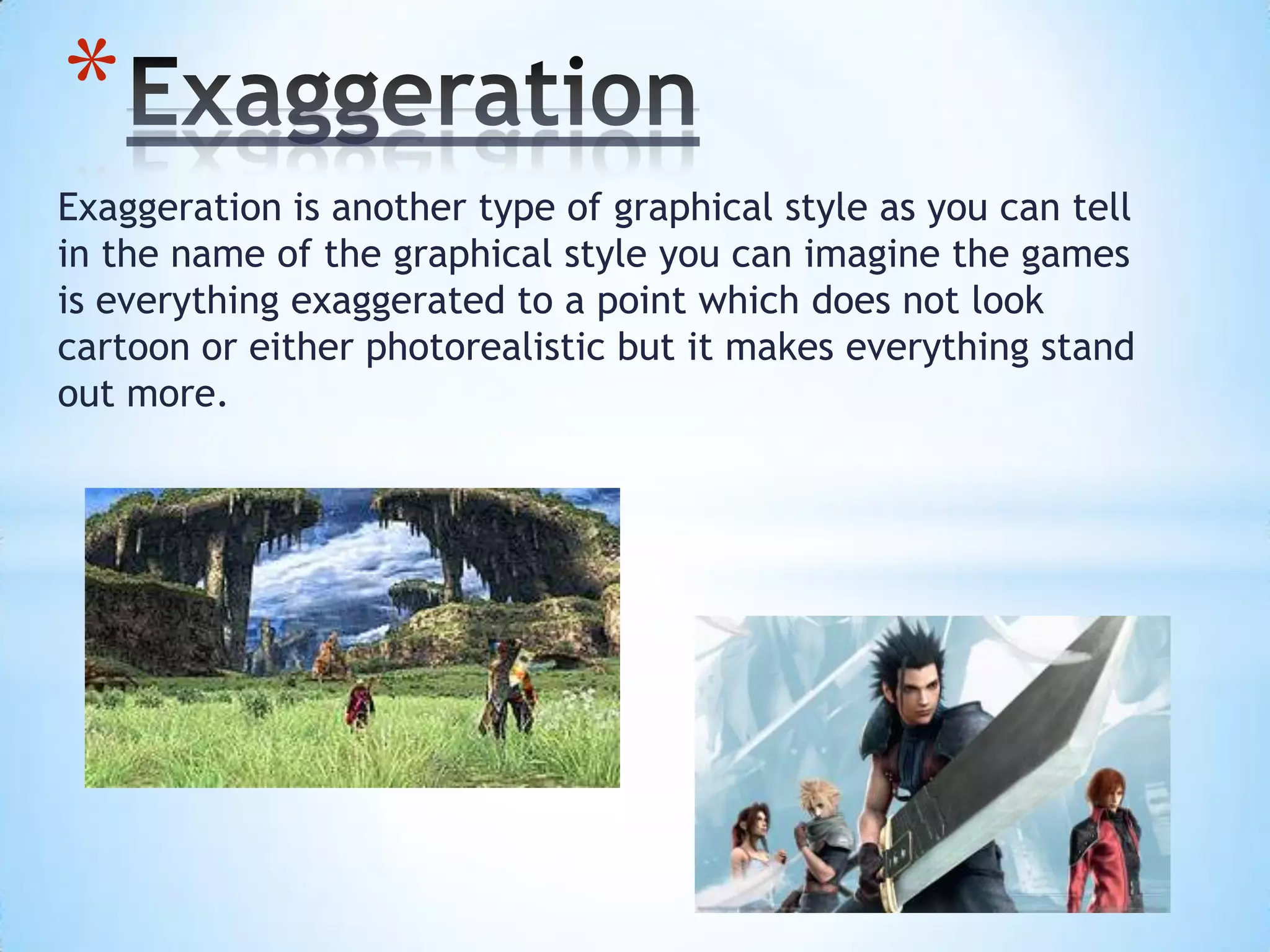 Exaggeration is another type of graphical style as you can tell
in the name of the graphical style you can imagine the games
is everything exaggerated to a point which does not look
cartoon or either photorealistic but it makes everything stand
out more.
*
 