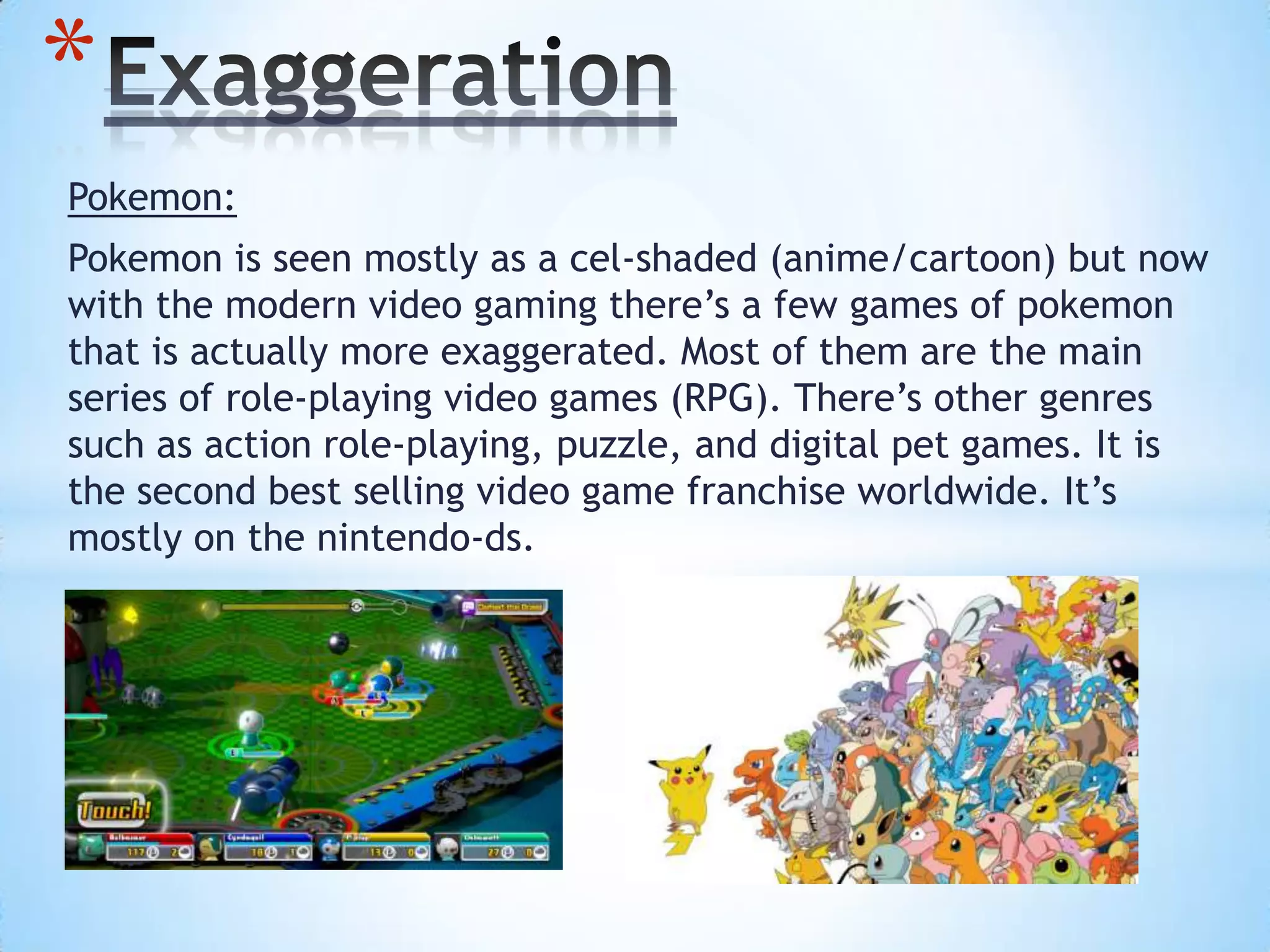 Pokemon:
Pokemon is seen mostly as a cel-shaded (anime/cartoon) but now
with the modern video gaming there’s a few games of pokemon
that is actually more exaggerated. Most of them are the main
series of role-playing video games (RPG). There’s other genres
such as action role-playing, puzzle, and digital pet games. It is
the second best selling video game franchise worldwide. It’s
mostly on the nintendo-ds.
*
 