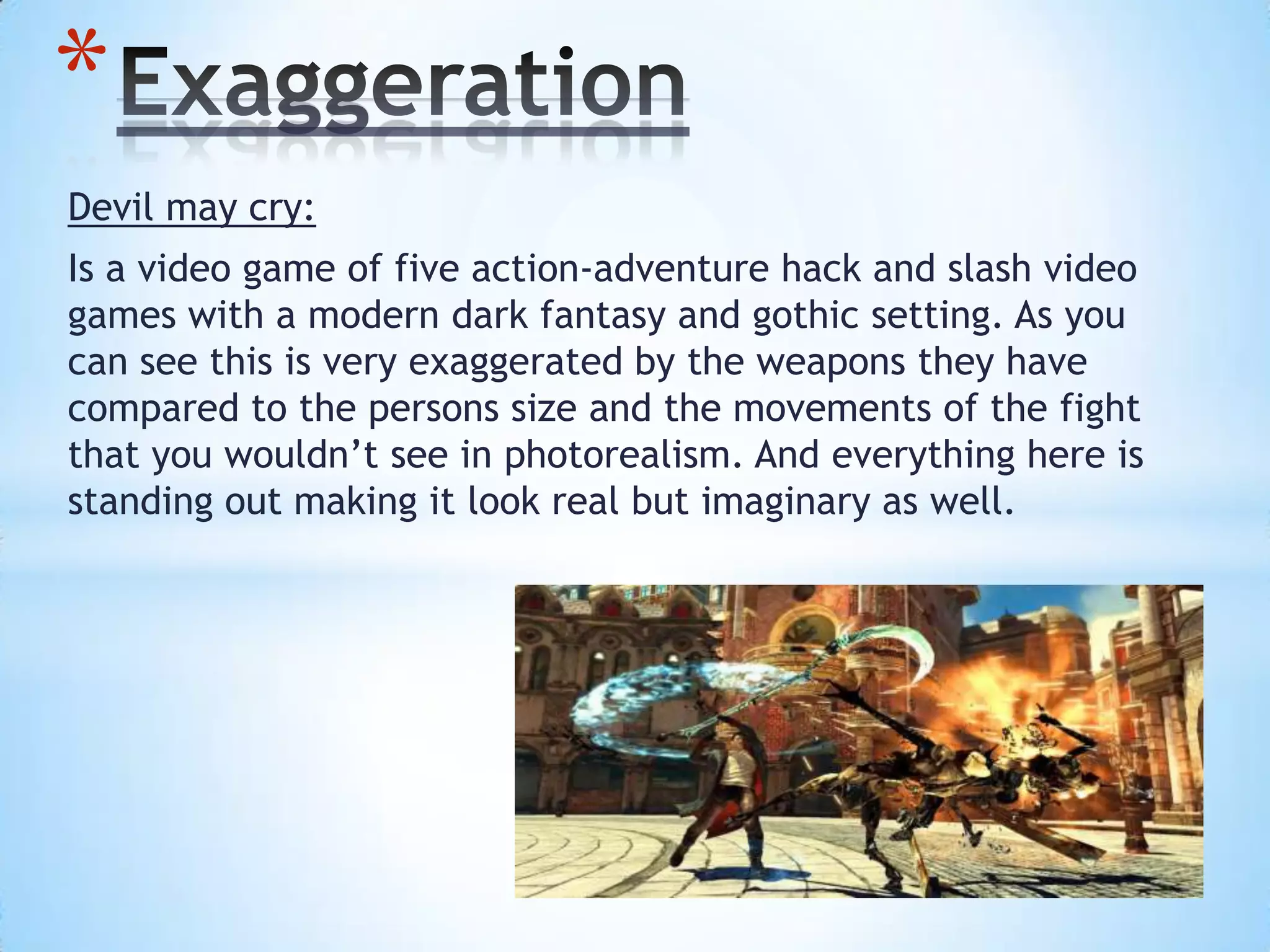 Devil may cry:
Is a video game of five action-adventure hack and slash video
games with a modern dark fantasy and gothic setting. As you
can see this is very exaggerated by the weapons they have
compared to the persons size and the movements of the fight
that you wouldn’t see in photorealism. And everything here is
standing out making it look real but imaginary as well.
*
 